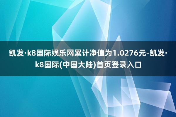 凯发·k8国际娱乐网累计净值为1.0276元-凯发·k8国际(中国大陆)首页登录入口