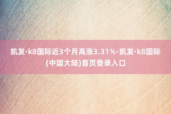 凯发·k8国际近3个月高涨3.31%-凯发·k8国际(中国大陆)首页登录入口