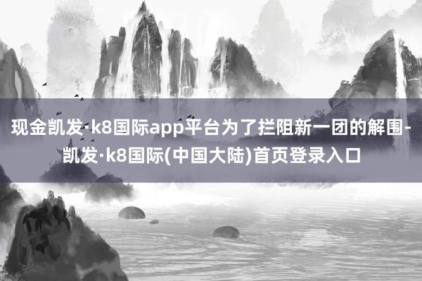 现金凯发·k8国际app平台为了拦阻新一团的解围-凯发·k8国际(中国大陆)首页登录入口