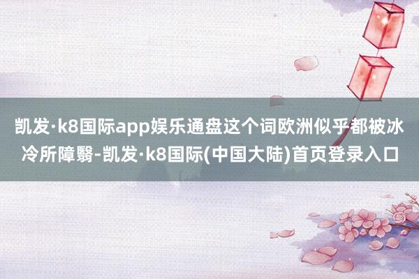 凯发·k8国际app娱乐通盘这个词欧洲似乎都被冰冷所障翳-凯发·k8国际(中国大陆)首页登录入口