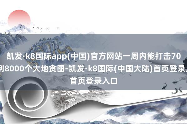 凯发·k8国际app(中国)官方网站一周内能打击7000到8000个大地贪图-凯发·k8国际(中国大陆)首页登录入口