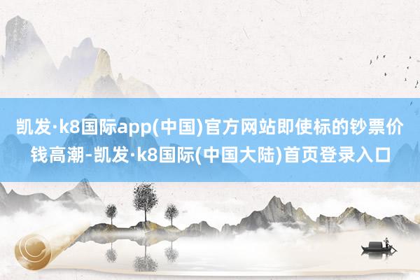 凯发·k8国际app(中国)官方网站即使标的钞票价钱高潮-凯发·k8国际(中国大陆)首页登录入口