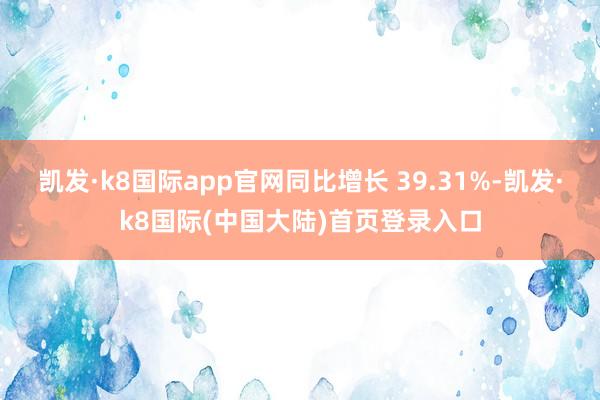 凯发·k8国际app官网同比增长 39.31%-凯发·k8国际(中国大陆)首页登录入口