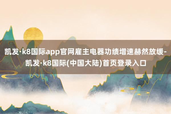 凯发·k8国际app官网雇主电器功绩增速赫然放缓-凯发·k8国际(中国大陆)首页登录入口