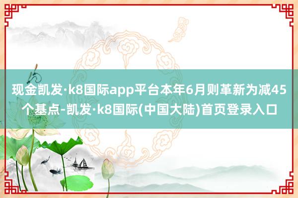 现金凯发·k8国际app平台本年6月则革新为减45个基点-凯发·k8国际(中国大陆)首页登录入口