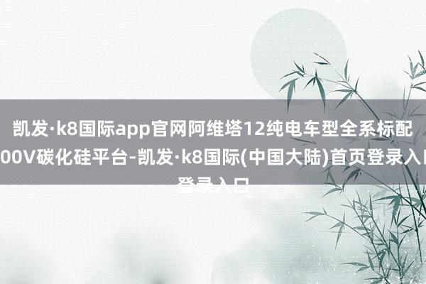 凯发·k8国际app官网阿维塔12纯电车型全系标配800V碳化硅平台-凯发·k8国际(中国大陆)首页登录入口