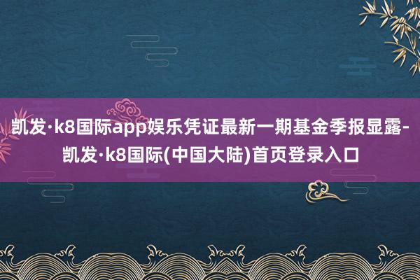 凯发·k8国际app娱乐凭证最新一期基金季报显露-凯发·k8国际(中国大陆)首页登录入口