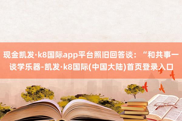 现金凯发·k8国际app平台照旧回答谈：“和共事一谈学乐器-凯发·k8国际(中国大陆)首页登录入口