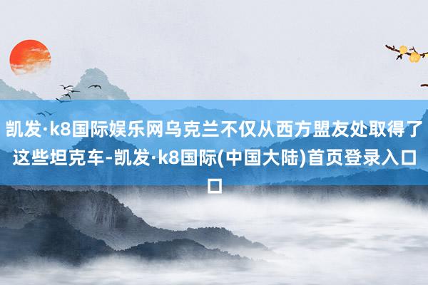 凯发·k8国际娱乐网乌克兰不仅从西方盟友处取得了这些坦克车-凯发·k8国际(中国大陆)首页登录入口