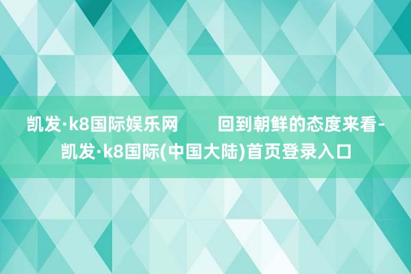 凯发·k8国际娱乐网        回到朝鲜的态度来看-凯发·k8国际(中国大陆)首页登录入口