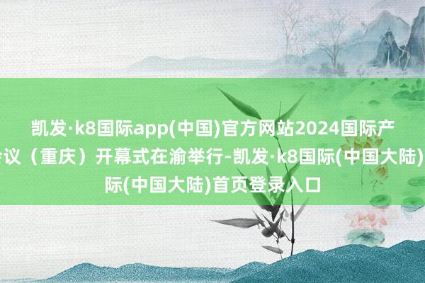 凯发·k8国际app(中国)官方网站2024国际产学研用配合会议（重庆）开幕式在渝举行-凯发·k8国际(中国大陆)首页登录入口