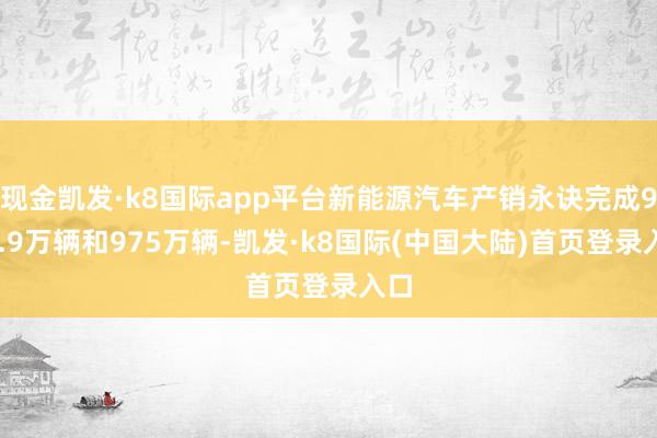 现金凯发·k8国际app平台新能源汽车产销永诀完成977.9万辆和975万辆-凯发·k8国际(中国大陆)首页登录入口