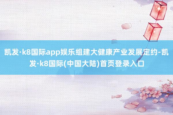 凯发·k8国际app娱乐组建大健康产业发展定约-凯发·k8国际(中国大陆)首页登录入口