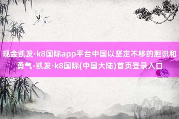 现金凯发·k8国际app平台中国以坚定不移的胆识和勇气-凯发·k8国际(中国大陆)首页登录入口