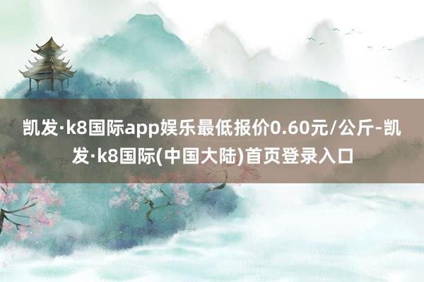 凯发·k8国际app娱乐最低报价0.60元/公斤-凯发·k8国际(中国大陆)首页登录入口