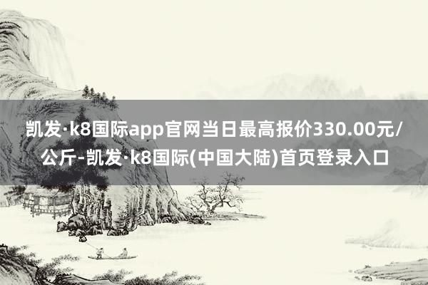 凯发·k8国际app官网当日最高报价330.00元/公斤-凯发·k8国际(中国大陆)首页登录入口