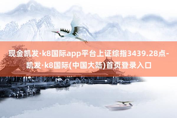 现金凯发·k8国际app平台上证综指3439.28点-凯发·k8国际(中国大陆)首页登录入口