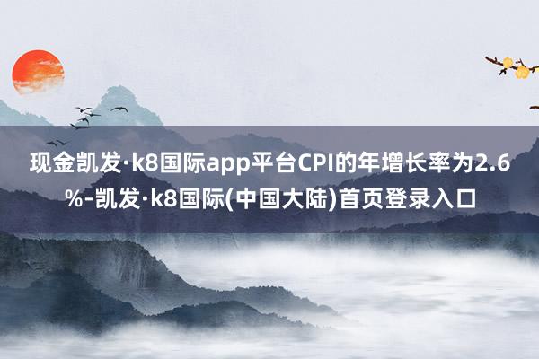 现金凯发·k8国际app平台CPI的年增长率为2.6%-凯发·k8国际(中国大陆)首页登录入口