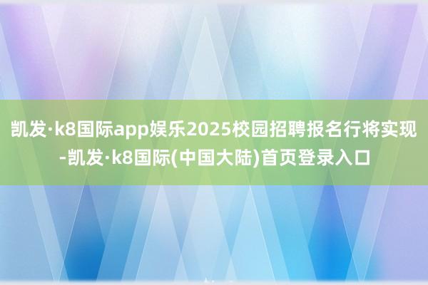 凯发·k8国际app娱乐2025校园招聘报名行将实现-凯发·k8国际(中国大陆)首页登录入口