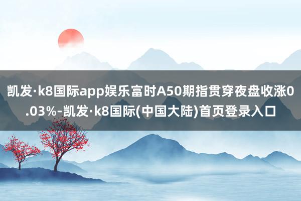 凯发·k8国际app娱乐富时A50期指贯穿夜盘收涨0.03%-凯发·k8国际(中国大陆)首页登录入口