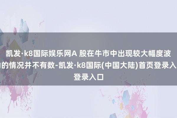 凯发·k8国际娱乐网A 股在牛市中出现较大幅度波动的情况并不有数-凯发·k8国际(中国大陆)首页登录入口