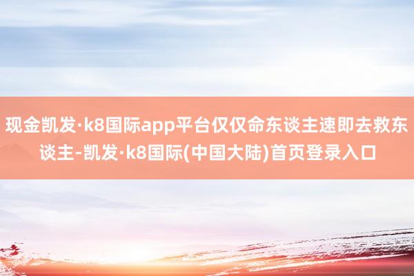 现金凯发·k8国际app平台仅仅命东谈主速即去救东谈主-凯发·k8国际(中国大陆)首页登录入口