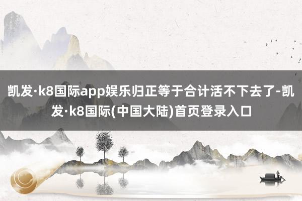 凯发·k8国际app娱乐归正等于合计活不下去了-凯发·k8国际(中国大陆)首页登录入口