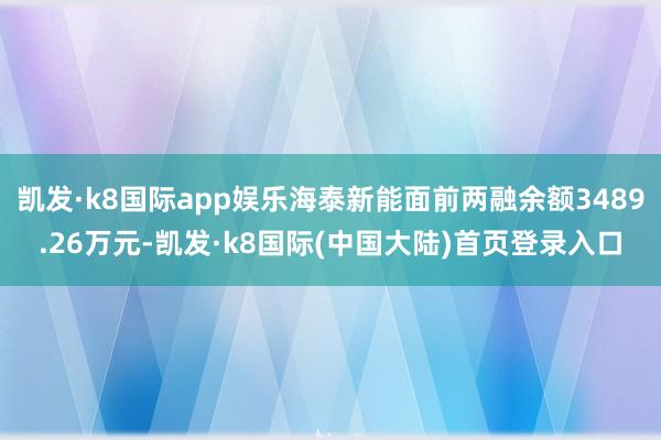 凯发·k8国际app娱乐海泰新能面前两融余额3489.26万元-凯发·k8国际(中国大陆)首页登录入口