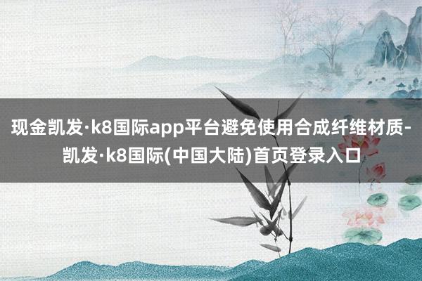 现金凯发·k8国际app平台避免使用合成纤维材质-凯发·k8国际(中国大陆)首页登录入口