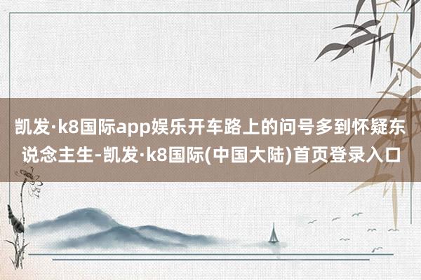 凯发·k8国际app娱乐开车路上的问号多到怀疑东说念主生-凯发·k8国际(中国大陆)首页登录入口