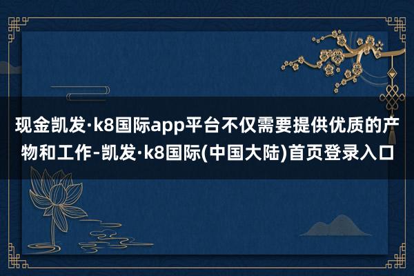 现金凯发·k8国际app平台不仅需要提供优质的产物和工作-凯发·k8国际(中国大陆)首页登录入口