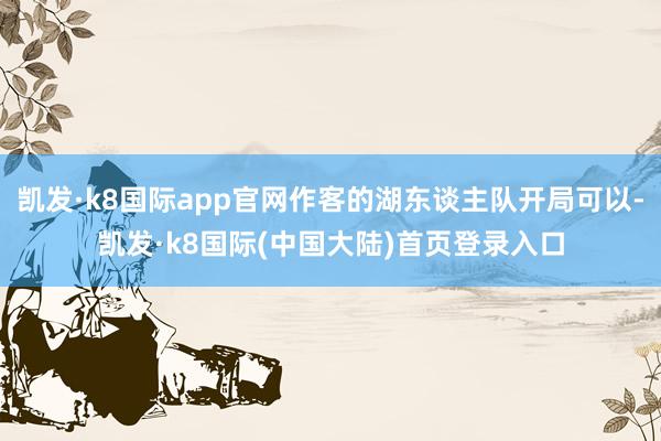 凯发·k8国际app官网作客的湖东谈主队开局可以-凯发·k8国际(中国大陆)首页登录入口