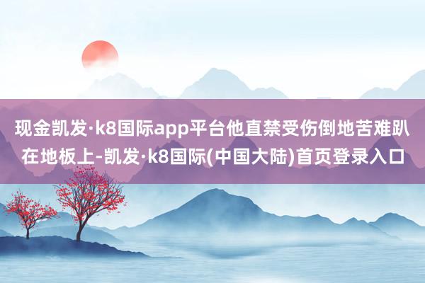 现金凯发·k8国际app平台他直禁受伤倒地苦难趴在地板上-凯发·k8国际(中国大陆)首页登录入口