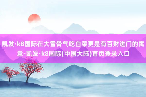 凯发·k8国际在大雪骨气吃白菜更是有百财进门的寓意-凯发·k8国际(中国大陆)首页登录入口