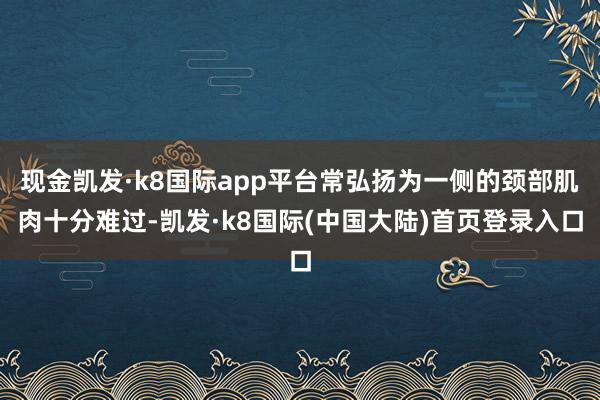 现金凯发·k8国际app平台常弘扬为一侧的颈部肌肉十分难过-凯发·k8国际(中国大陆)首页登录入口