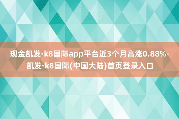 现金凯发·k8国际app平台近3个月高涨0.88%-凯发·k8国际(中国大陆)首页登录入口