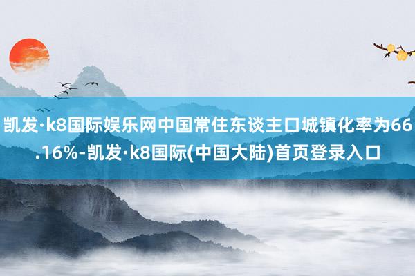 凯发·k8国际娱乐网中国常住东谈主口城镇化率为66.16%-凯发·k8国际(中国大陆)首页登录入口