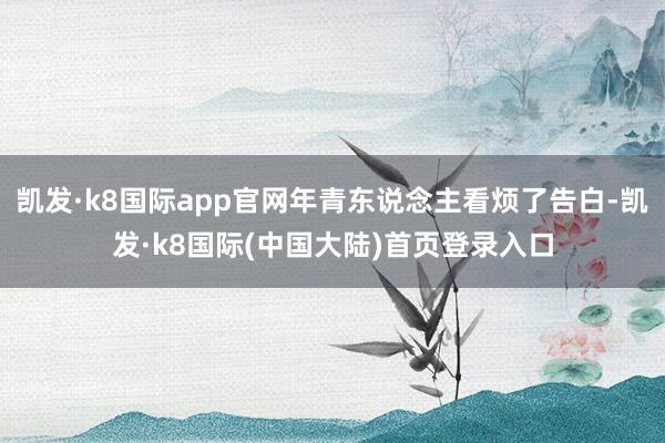 凯发·k8国际app官网年青东说念主看烦了告白-凯发·k8国际(中国大陆)首页登录入口