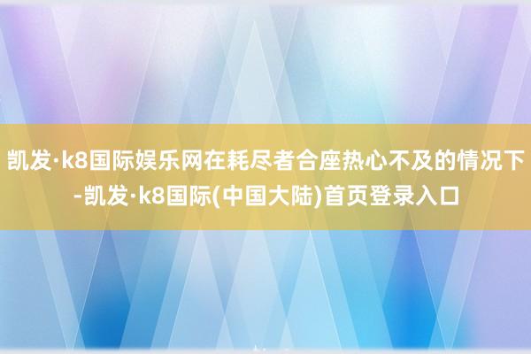 凯发·k8国际娱乐网在耗尽者合座热心不及的情况下-凯发·k8国际(中国大陆)首页登录入口