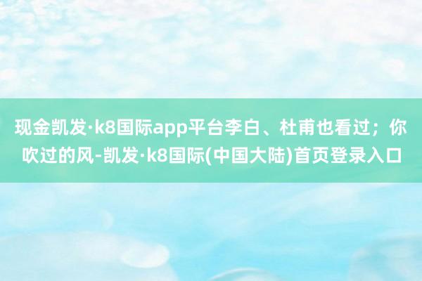 现金凯发·k8国际app平台李白、杜甫也看过；你吹过的风-凯发·k8国际(中国大陆)首页登录入口