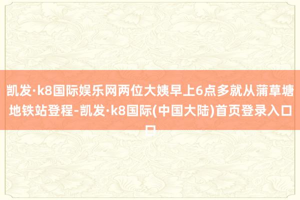 凯发·k8国际娱乐网两位大姨早上6点多就从蒲草塘地铁站登程-凯发·k8国际(中国大陆)首页登录入口