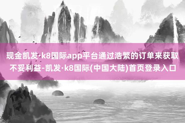 现金凯发·k8国际app平台通过浩繁的订单来获取不妥利益-凯发·k8国际(中国大陆)首页登录入口