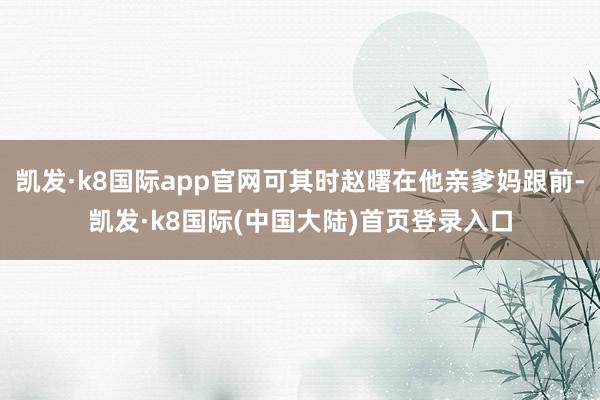 凯发·k8国际app官网可其时赵曙在他亲爹妈跟前-凯发·k8国际(中国大陆)首页登录入口