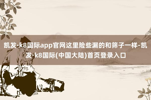 凯发·k8国际app官网这里险些漏的和筛子一样-凯发·k8国际(中国大陆)首页登录入口