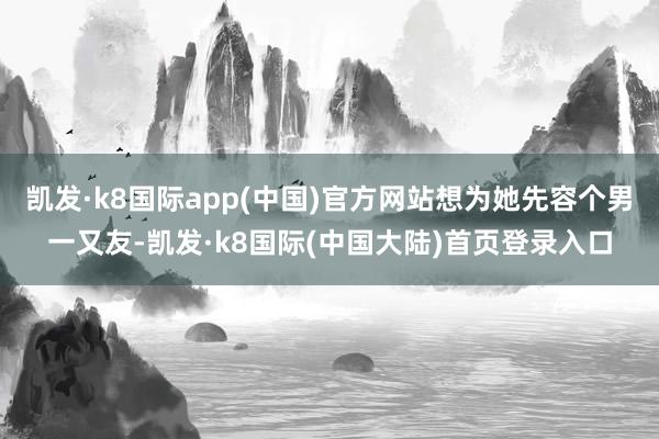 凯发·k8国际app(中国)官方网站想为她先容个男一又友-凯发·k8国际(中国大陆)首页登录入口