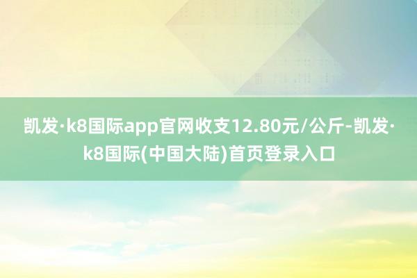 凯发·k8国际app官网收支12.80元/公斤-凯发·k8国际(中国大陆)首页登录入口