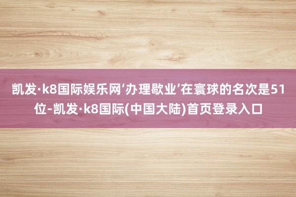 凯发·k8国际娱乐网‘办理歇业’在寰球的名次是51位-凯发·k8国际(中国大陆)首页登录入口